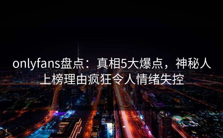onlyfans盘点：真相5大爆点，神秘人上榜理由疯狂令人情绪失控