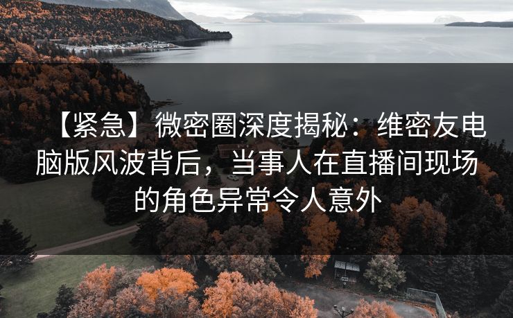 【紧急】微密圈深度揭秘：维密友电脑版风波背后，当事人在直播间现场的角色异常令人意外