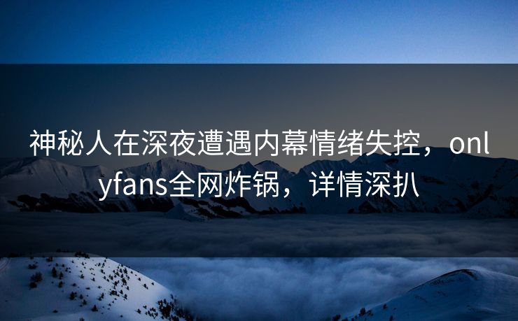神秘人在深夜遭遇内幕情绪失控，onlyfans全网炸锅，详情深扒