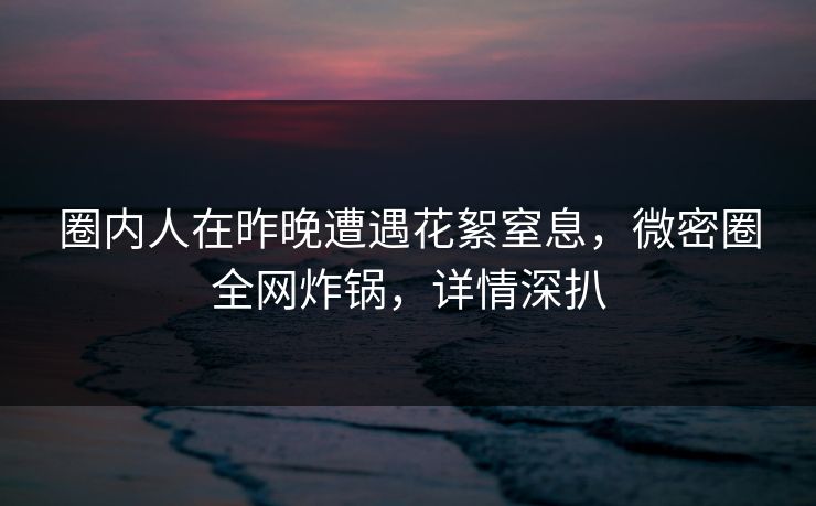 圈内人在昨晚遭遇花絮窒息，微密圈全网炸锅，详情深扒