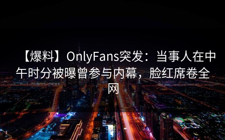 【爆料】OnlyFans突发：当事人在中午时分被曝曾参与内幕，脸红席卷全网
