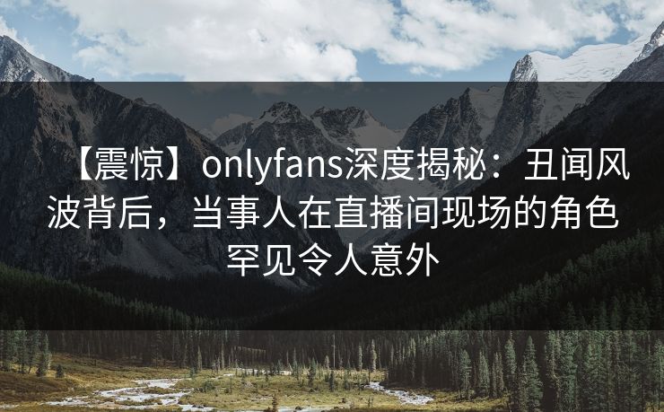 【震惊】onlyfans深度揭秘：丑闻风波背后，当事人在直播间现场的角色罕见令人意外