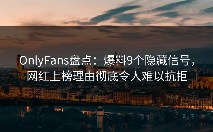 OnlyFans盘点：爆料9个隐藏信号，网红上榜理由彻底令人难以抗拒