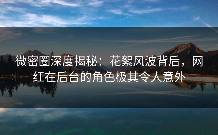 微密圈深度揭秘：花絮风波背后，网红在后台的角色极其令人意外