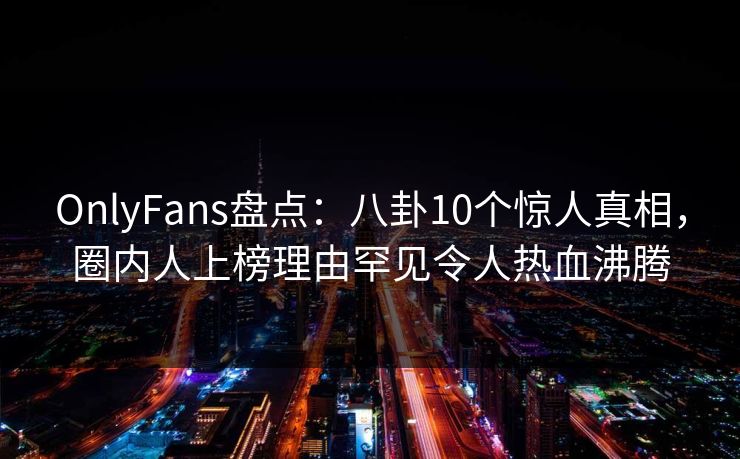 OnlyFans盘点：八卦10个惊人真相，圈内人上榜理由罕见令人热血沸腾