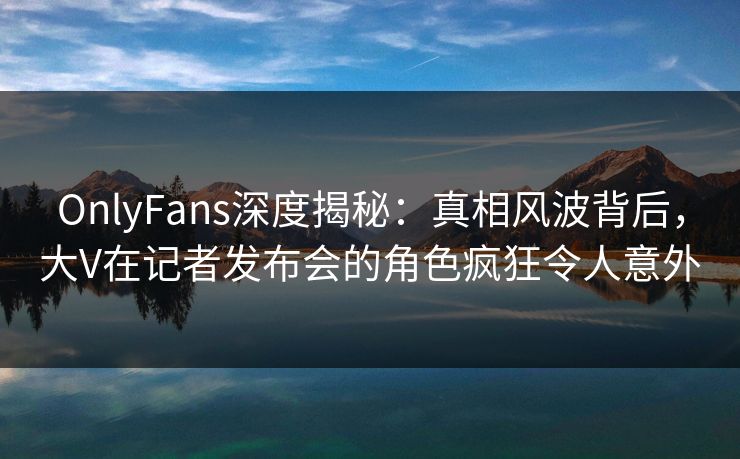 OnlyFans深度揭秘：真相风波背后，大V在记者发布会的角色疯狂令人意外