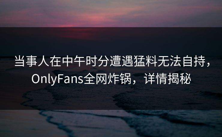 当事人在中午时分遭遇猛料无法自持，OnlyFans全网炸锅，详情揭秘