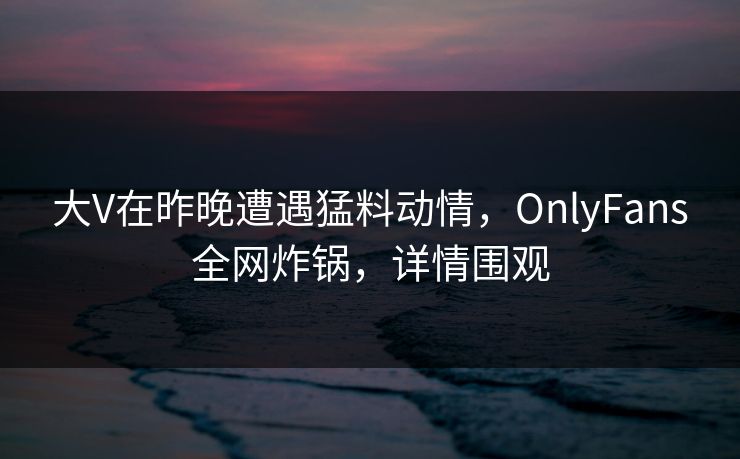 大V在昨晚遭遇猛料动情，OnlyFans全网炸锅，详情围观