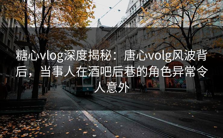 糖心vlog深度揭秘：唐心volg风波背后，当事人在酒吧后巷的角色异常令人意外