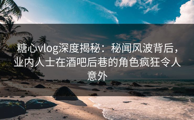 糖心vlog深度揭秘：秘闻风波背后，业内人士在酒吧后巷的角色疯狂令人意外