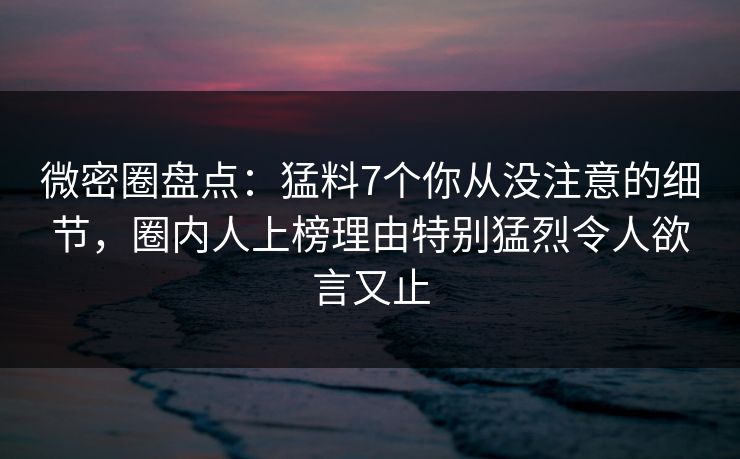 微密圈盘点：猛料7个你从没注意的细节，圈内人上榜理由特别猛烈令人欲言又止
