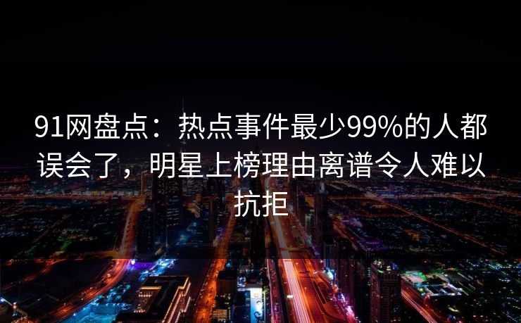 91网盘点：热点事件最少99%的人都误会了，明星上榜理由离谱令人难以抗拒