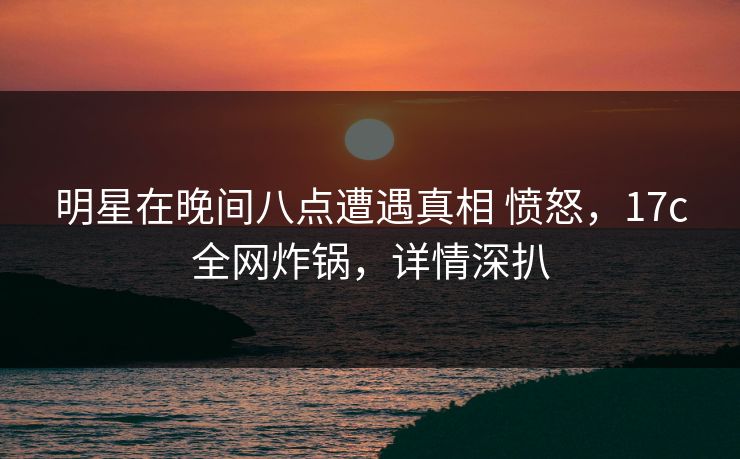 明星在晚间八点遭遇真相 愤怒,17c全网炸锅,详情深扒