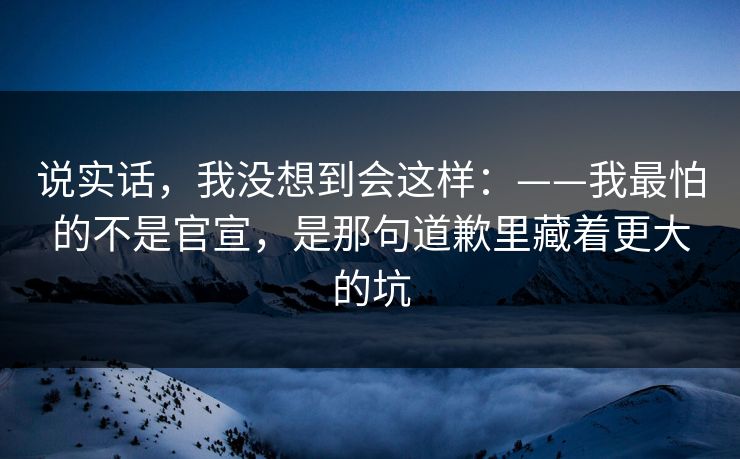 说实话，我没想到会这样：——我最怕的不是官宣，是那句道歉里藏着更大的坑