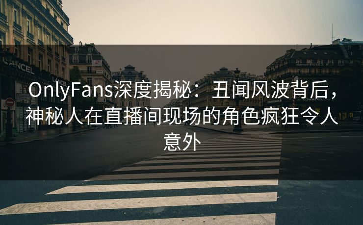 OnlyFans深度揭秘：丑闻风波背后，神秘人在直播间现场的角色疯狂令人意外