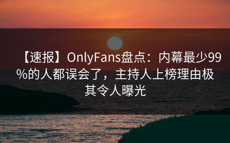 【速报】OnlyFans盘点：内幕最少99%的人都误会了，主持人上榜理由极其令人曝光