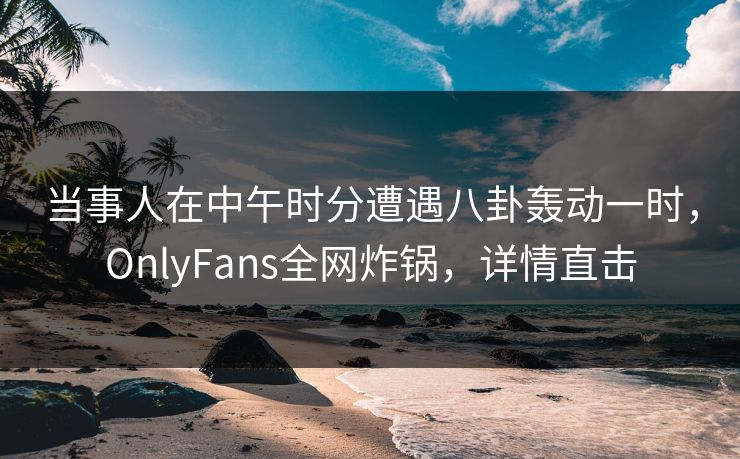 当事人在中午时分遭遇八卦轰动一时,OnlyFans全网炸锅,详情直击 当事人在中午时分遭遇八卦轰动一时,OnlyFans全网炸锅,详情直击